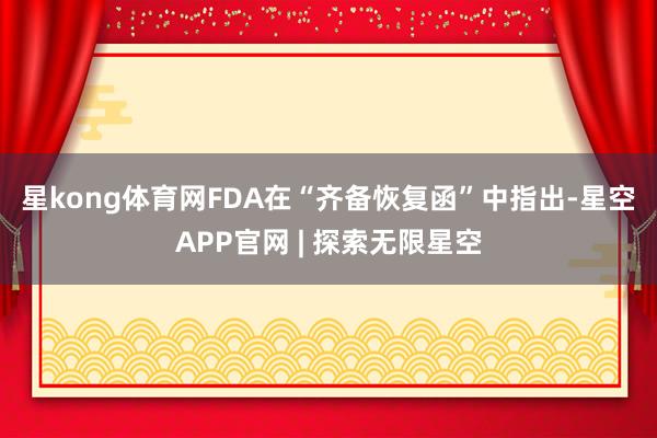 星kong体育网　　FDA在“齐备恢复函”中指出-星空APP官网 | 探索无限星空