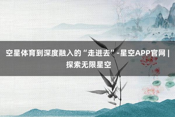 空星体育到深度融入的“走进去”-星空APP官网 | 探索无限星空