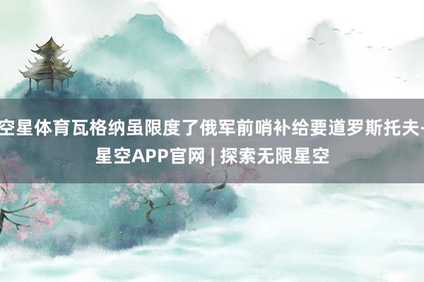 空星体育瓦格纳虽限度了俄军前哨补给要道罗斯托夫-星空APP官网 | 探索无限星空