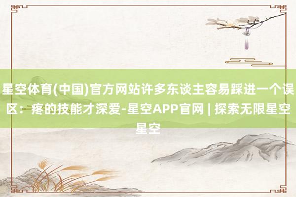 星空体育(中国)官方网站许多东谈主容易踩进一个误区：疼的技能才深爱-星空APP官网 | 探索无限星空