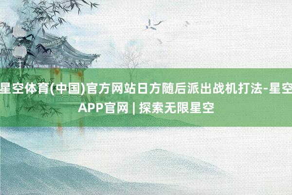 星空体育(中国)官方网站日方随后派出战机打法-星空APP官网 | 探索无限星空