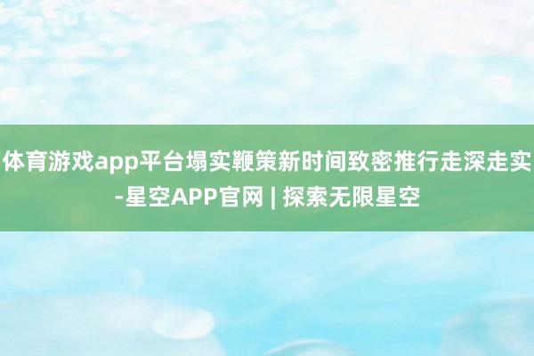 体育游戏app平台塌实鞭策新时间致密推行走深走实-星空APP官网 | 探索无限星空