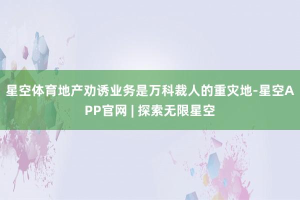 星空体育　　地产劝诱业务是万科裁人的重灾地-星空APP官网 | 探索无限星空