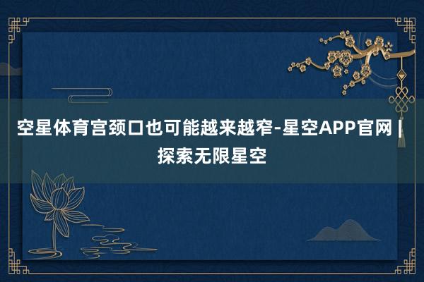 空星体育宫颈口也可能越来越窄-星空APP官网 | 探索无限星空
