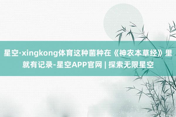 星空·xingkong体育这种菌种在《神农本草经》里就有记录-星空APP官网 | 探索无限星空