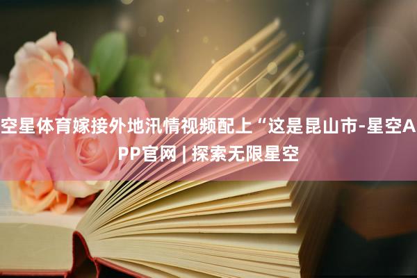 空星体育嫁接外地汛情视频配上“这是昆山市-星空APP官网 | 探索无限星空