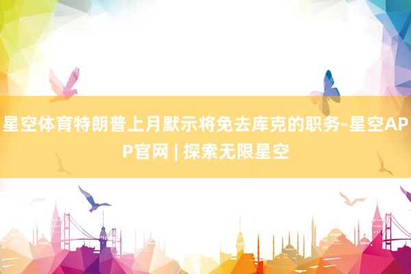 星空体育特朗普上月默示将免去库克的职务-星空APP官网 | 探索无限星空