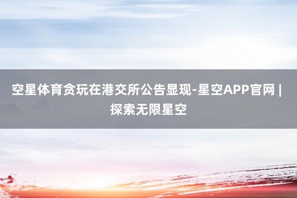 空星体育贪玩在港交所公告显现-星空APP官网 | 探索无限星空