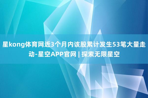 星kong体育网近3个月内该股累计发生53笔大量走动-星空APP官网 | 探索无限星空
