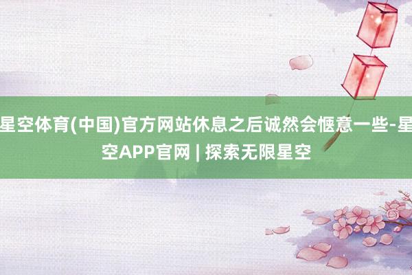 星空体育(中国)官方网站休息之后诚然会惬意一些-星空APP官网 | 探索无限星空