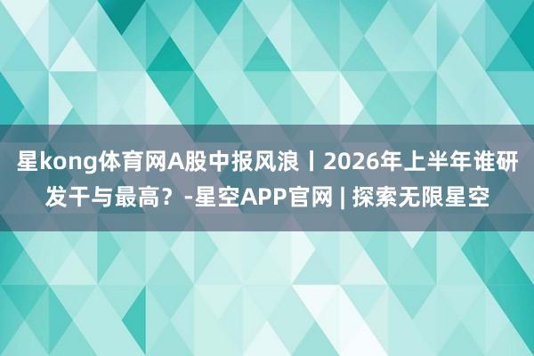 星kong体育网A股中报风浪丨2026年上半年谁研发干与最高？-星空APP官网 | 探索无限星空