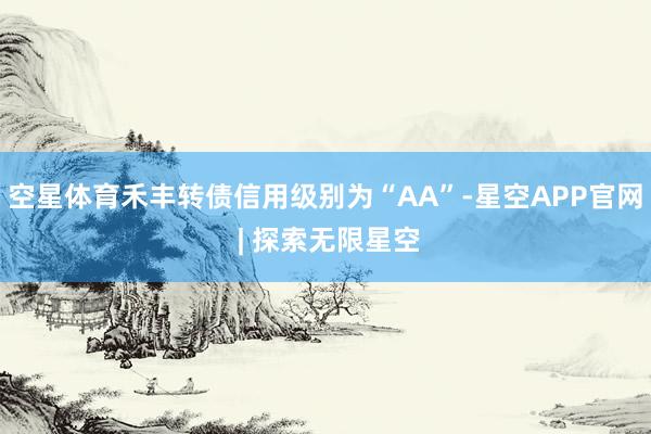 空星体育禾丰转债信用级别为“AA”-星空APP官网 | 探索无限星空