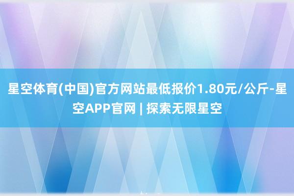 星空体育(中国)官方网站最低报价1.80元/公斤-星空APP官网 | 探索无限星空