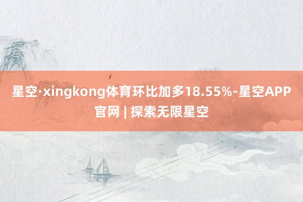 星空·xingkong体育环比加多18.55%-星空APP官网 | 探索无限星空
