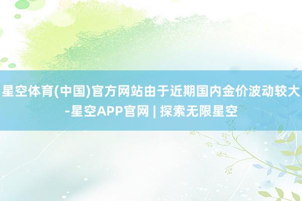 星空体育(中国)官方网站由于近期国内金价波动较大-星空APP官网 | 探索无限星空