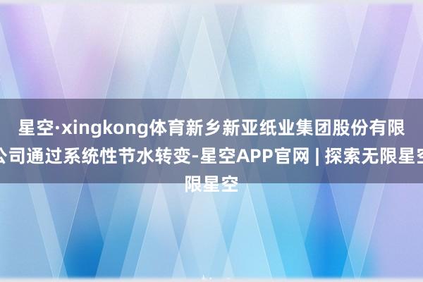 星空·xingkong体育新乡新亚纸业集团股份有限公司通过系统性节水转变-星空APP官网 | 探索无限星空