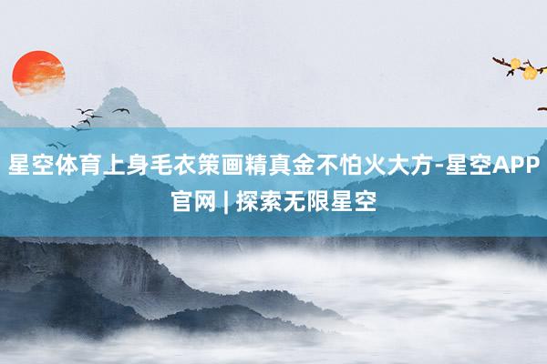 星空体育上身毛衣策画精真金不怕火大方-星空APP官网 | 探索无限星空