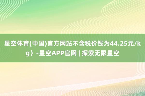星空体育(中国)官方网站不含税价钱为44.25元/kg）-星空APP官网 | 探索无限星空