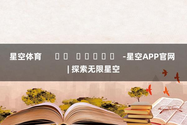 星空体育      		  					  -星空APP官网 | 探索无限星空