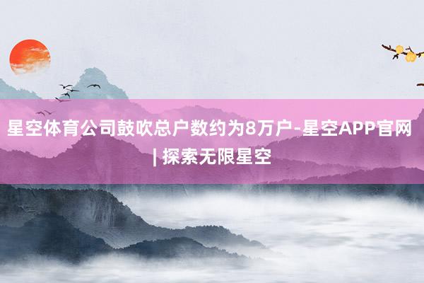 星空体育公司鼓吹总户数约为8万户-星空APP官网 | 探索无限星空